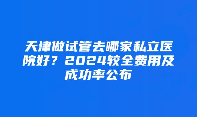 天津做试管去哪家私立医院好？2024较全费用及成功率公布