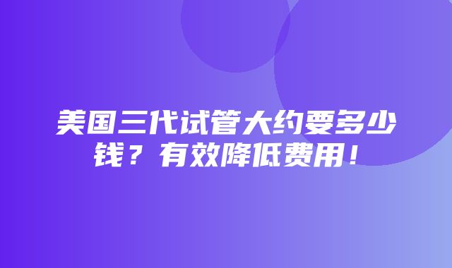 美国三代试管大约要多少钱？有效降低费用！