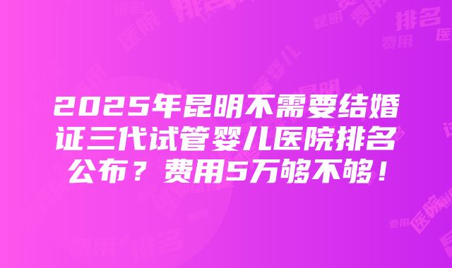 2025年昆明不需要结婚证三代试管婴儿医院排名公布？费用5万够不够！