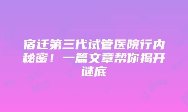 宿迁第三代试管医院行内秘密！一篇文章帮你揭开谜底