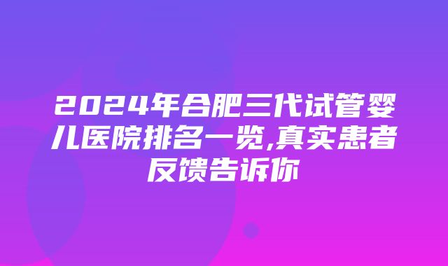 2024年合肥三代试管婴儿医院排名一览,真实患者反馈告诉你