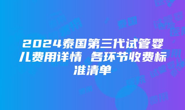 2024泰国第三代试管婴儿费用详情 各环节收费标准清单