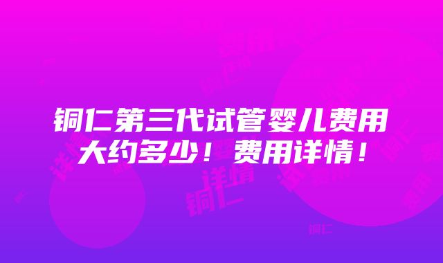 铜仁第三代试管婴儿费用大约多少！费用详情！