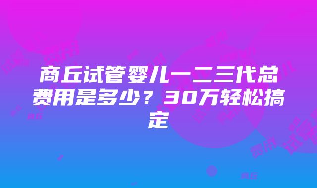 商丘试管婴儿一二三代总费用是多少？30万轻松搞定