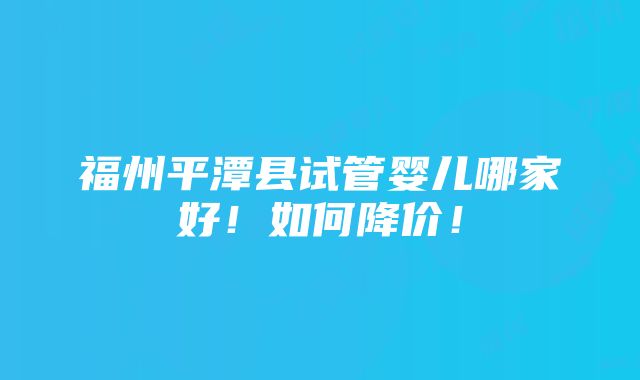 福州平潭县试管婴儿哪家好！如何降价！