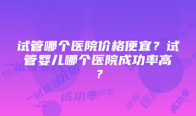 试管哪个医院价格便宜？试管婴儿哪个医院成功率高？