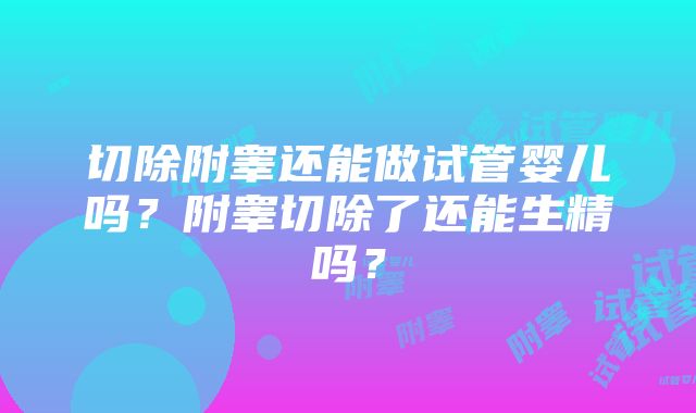 切除附睾还能做试管婴儿吗？附睾切除了还能生精吗？