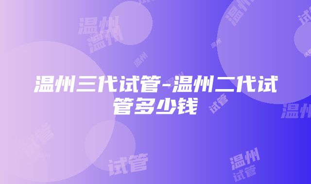 温州三代试管-温州二代试管多少钱