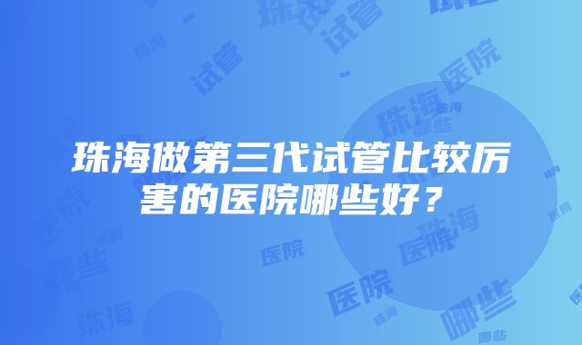 珠海做第三代试管比较厉害的医院哪些好？