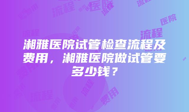 湘雅医院试管检查流程及费用，湘雅医院做试管要多少钱？