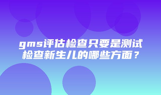 gms评估检查只要是测试检查新生儿的哪些方面？