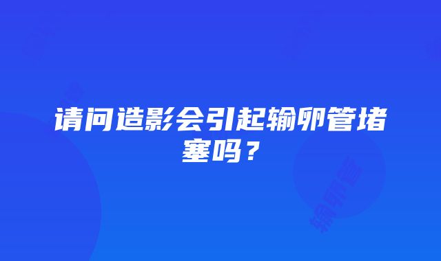 请问造影会引起输卵管堵塞吗？