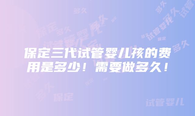 保定三代试管婴儿孩的费用是多少！需要做多久！