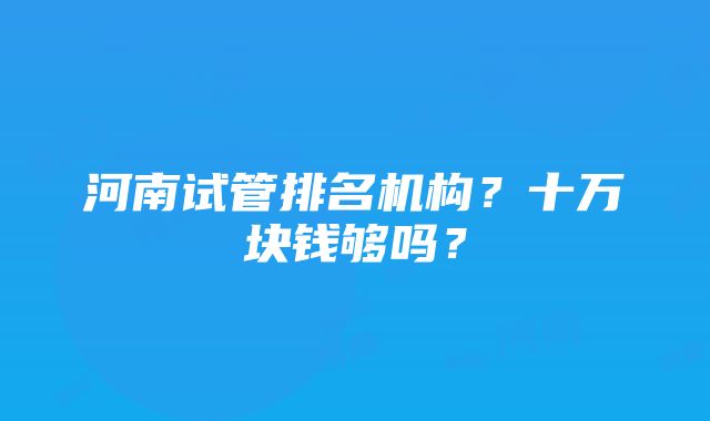 河南试管排名机构？十万块钱够吗？