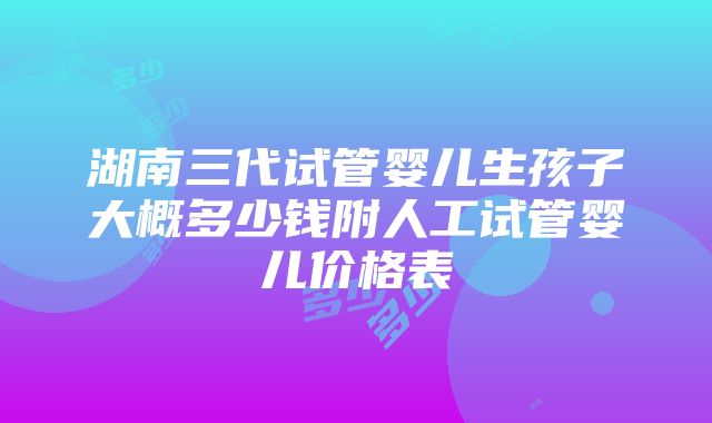 湖南三代试管婴儿生孩子大概多少钱附人工试管婴儿价格表