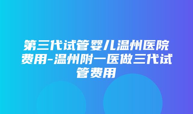 第三代试管婴儿温州医院费用-温州附一医做三代试管费用