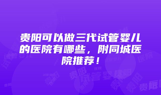 贵阳可以做三代试管婴儿的医院有哪些，附同城医院推荐！