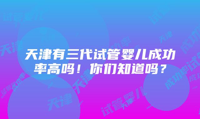 天津有三代试管婴儿成功率高吗！你们知道吗？