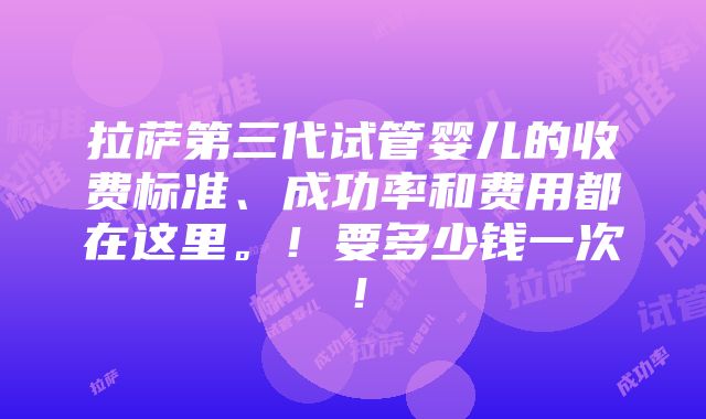 拉萨第三代试管婴儿的收费标准、成功率和费用都在这里。！要多少钱一次！