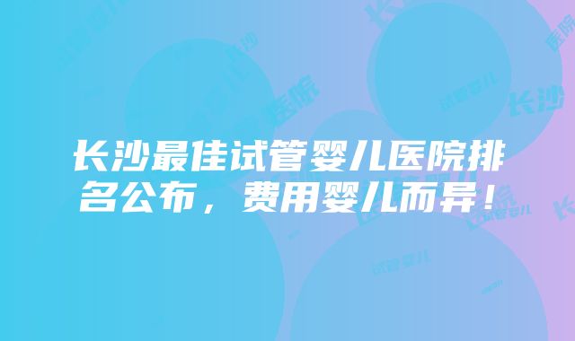 长沙最佳试管婴儿医院排名公布，费用婴儿而异！