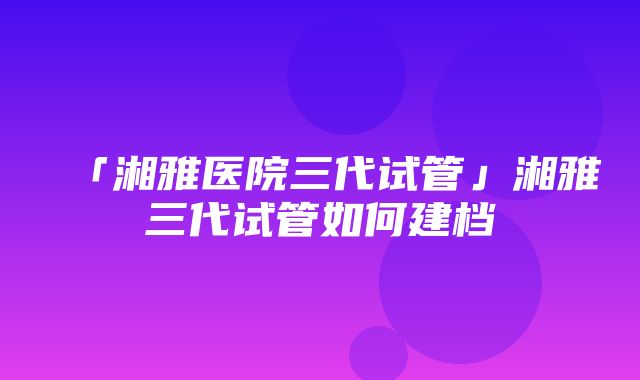 「湘雅医院三代试管」湘雅三代试管如何建档