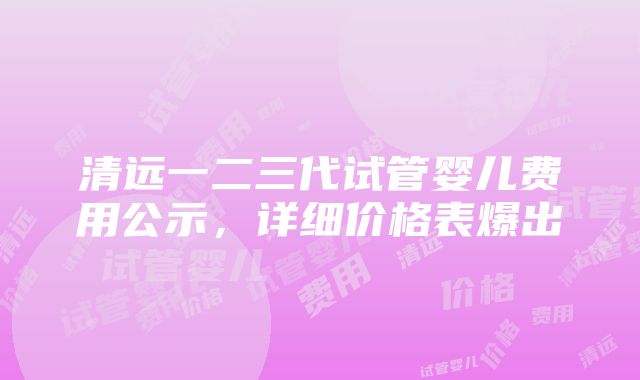 清远一二三代试管婴儿费用公示，详细价格表爆出