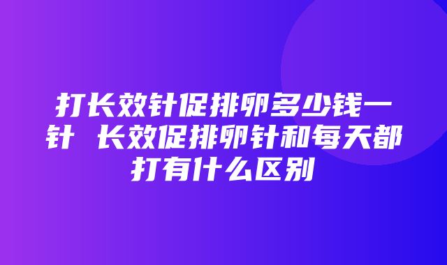 打长效针促排卵多少钱一针 长效促排卵针和每天都打有什么区别