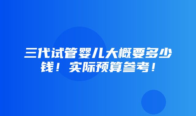 三代试管婴儿大概要多少钱！实际预算参考！