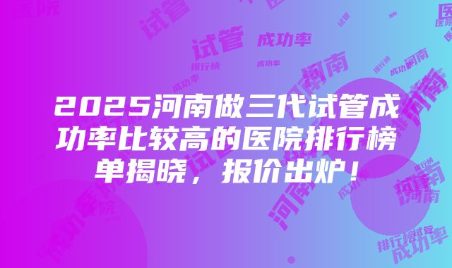 2025河南做三代试管成功率比较高的医院排行榜单揭晓，报价出炉！