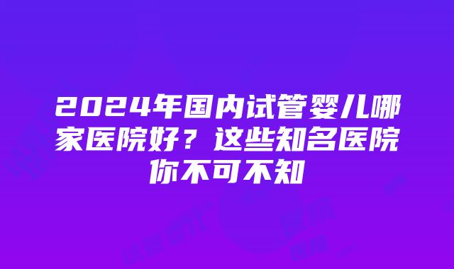 2024年国内试管婴儿哪家医院好？这些知名医院你不可不知