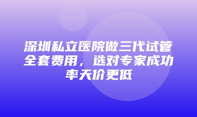 深圳私立医院做三代试管全套费用，选对专家成功率天价更低