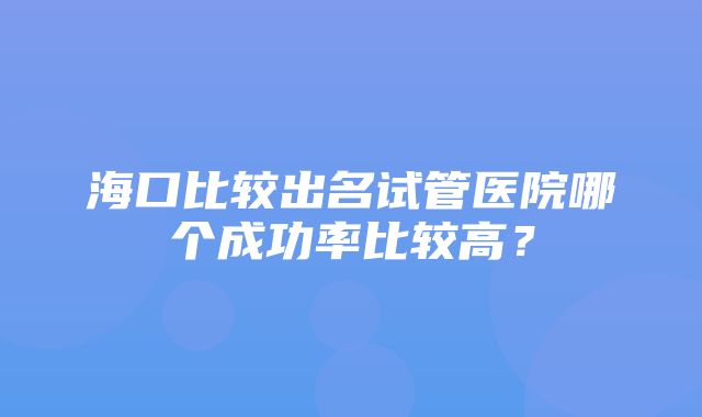 海口比较出名试管医院哪个成功率比较高？