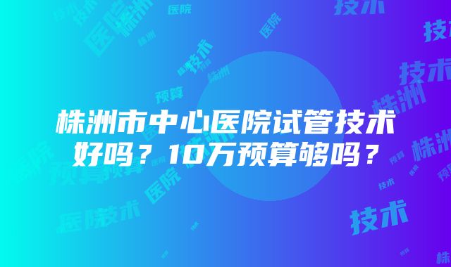 株洲市中心医院试管技术好吗？10万预算够吗？