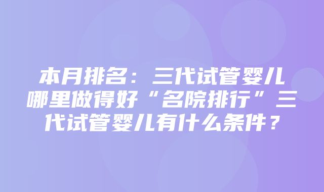 本月排名：三代试管婴儿哪里做得好“名院排行”三代试管婴儿有什么条件？