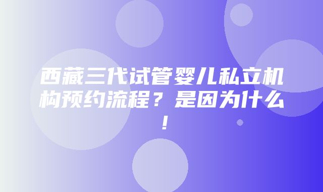 西藏三代试管婴儿私立机构预约流程？是因为什么！