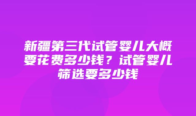 新疆第三代试管婴儿大概要花费多少钱？试管婴儿筛选要多少钱