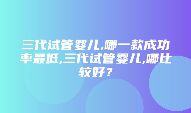 三代试管婴儿,哪一款成功率最低,三代试管婴儿,哪比较好？