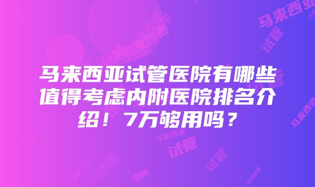 马来西亚试管医院有哪些值得考虑内附医院排名介绍！7万够用吗？