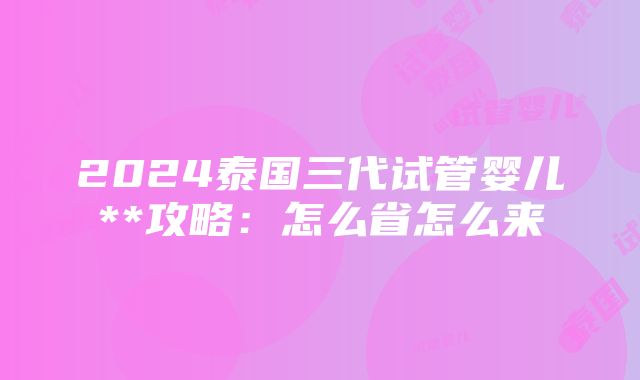 2024泰国三代试管婴儿**攻略：怎么省怎么来