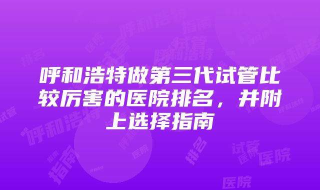 呼和浩特做第三代试管比较厉害的医院排名，并附上选择指南