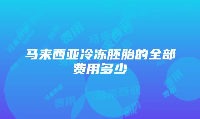 马来西亚冷冻胚胎的全部费用多少