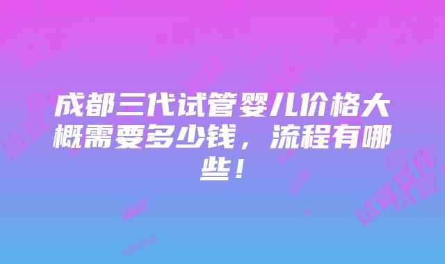 成都三代试管婴儿价格大概需要多少钱，流程有哪些！