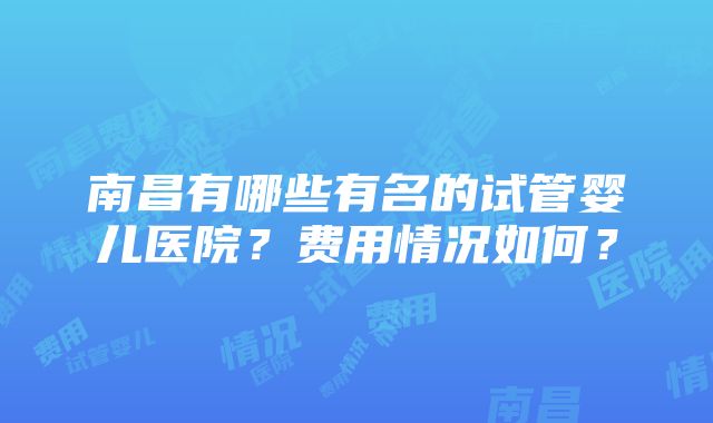 南昌有哪些有名的试管婴儿医院？费用情况如何？