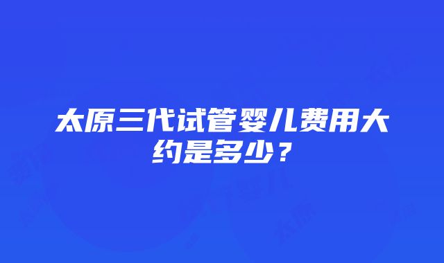 太原三代试管婴儿费用大约是多少？