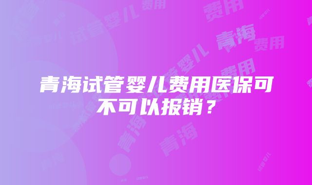 青海试管婴儿费用医保可不可以报销？