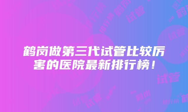 鹤岗做第三代试管比较厉害的医院最新排行榜！