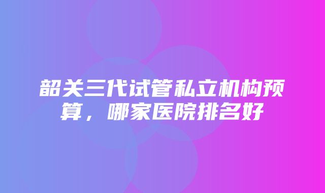 韶关三代试管私立机构预算，哪家医院排名好