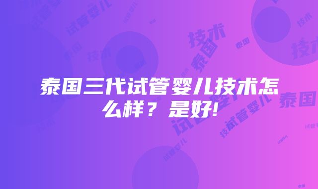 泰国三代试管婴儿技术怎么样？是好!