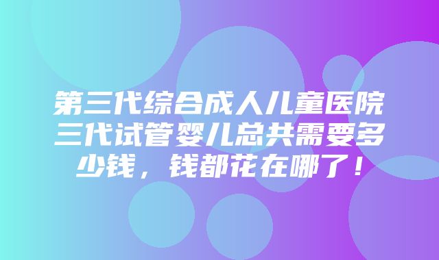 第三代综合成人儿童医院三代试管婴儿总共需要多少钱，钱都花在哪了！