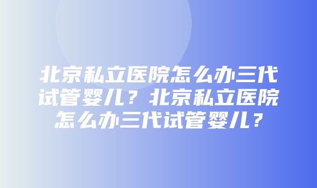 北京私立医院怎么办三代试管婴儿？北京私立医院怎么办三代试管婴儿？